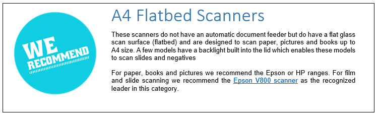 A4 Flatbed Scanners
These scanners do not have an automatic document feeder but do have a flat glass scan surface (flatbed) and are designed to scan paper, pictures and books up to A4 size. A few models have a backlight built into the lid which enables these models to scan slides and negatives.
For paper, books and pictures we recommend the Epson or HP ranges. For film and slide scanning we recommend the Epson V800 scanner as the recognized leader in this category.. 

